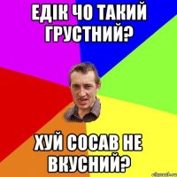 ЕДІК ЧО ТАКИЙ ГРУСТНИЙ? ХУЙ СОСАВ НЕ ВКУСНИЙ?