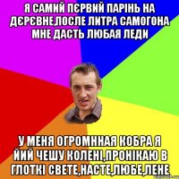 Я самий пєрвий парінь на дєрєвне,после литра самогона мне дасть любая леди у меня огромнная кобра я йий чешу колені,пронікаю в глоткі Свете,Насте,Любе,Лене