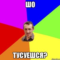 шо тусуешся?