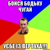 бойся бодьку чугай уєбе із вертуха!!!