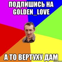 Подпишись на Golden_Love А то вертуху дам