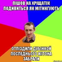 пішов на хріщатік подивиться як мітингують отпіздили дубінкой последнього жітона забрали