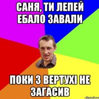 Саня, ти лепей ебало завали поки з вертухі НЕ загасив