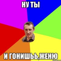 НУ ТЫ И ГОНИШЬЬ,ЖЕНЮ