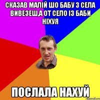 сказав малiй шо бабу з села вивезеш,а от село iз баби нiхуя послала нахуй