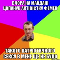 вчора на майдані ципанув актівістку Фемен такого патріотичного сексу в мене ще не було