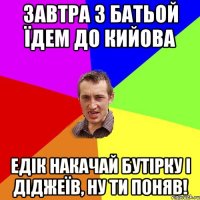 завтра з батьой їдем до кийова едік накачай бутірку і діджеїв, ну ти поняв!