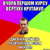 Вчора першом курсу вєртуху крутанул. Дак він як той кінь позаторічним сіном ригнув!!!