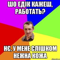 Шо Едік кажеш, работать? нє, у мене слішком нежна кожа