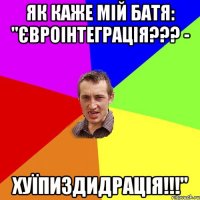 ЯК КАЖЕ МІЙ БАТЯ: "ЄВРОІНТЕГРАЦІЯ??? - ХУЇПИЗДИДРАЦІЯ!!!"