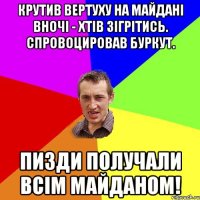 Крутив вертуху на майданi вночi - хтiв зiгрiтись. Спровоцировав буркут. Пизди получали всiм майданом!