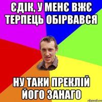 ЄДІК, У МЕНЄ ВЖЄ ТЕРПЕЦЬ ОБІРВАВСЯ НУ ТАКИ ПРЕКЛІЙ ЙОГО ЗАНАГО