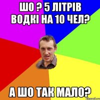 ШО ? 5 ЛІТРІВ водкі на 10 чел? а шо так мало?