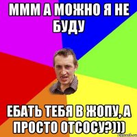 Ммм а можно я не буду ебать тебя в жопу, а просто отсосу?)))