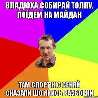 Владюха,собирай толпу, Поїдем на Майдан Там спортік с Сеняй сказали Шо якись разборки