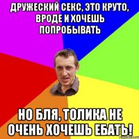 дружеский секс, это круто, вроде и хочешь попробывать но бля, Толика не очень хочешь ебать!