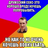 Дружеский секс-это хорошо,вроде хочешь попробывать, Но как-то Не очень хочешь вовку ебать.