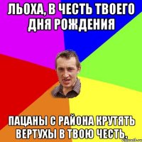 Льоха, в честь твоего Дня Рождения Пацаны с района крутять вертухы в твою честь.