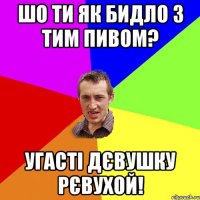 шо ти як бидло з тим пивом? угасті дєвушку рєвухой!