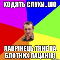 Ходять слухи..шо Лаврінець тяне на блотних пацанів!