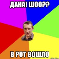 дана! Шоо?? в рот вошло