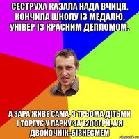 сеструха казала нада вчиця, кончила школу із медалю, універ із красним депломом. а зара живе сама, з трьома дітьми і торгує у ларку за 1200грн, а я двойочнік-бізнесмем