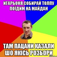 ИГАРЬОНЯ,СОБИРАЙ ТОЛПУ ПОЇДИМ НА МАЙДАН ТАМ ПАЦАНИ КАЗАЛИ ШО ЯКІСЬ РОЗБОРИ