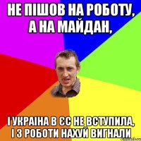 Не пішов на роботу, а на майдан, і Украіна в ЄС не вступила, і з роботи нахуй вигнали