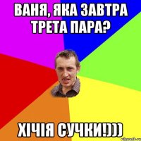 Ваня, яка завтра трета пара? ХІЧІЯ СУЧКИ!)))