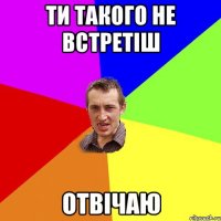 ти такого не встретіш отвічаю