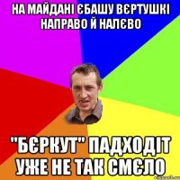 на майдані єбашу вєртушкі направо й налєво "бєркут" падходіт уже не так смєло