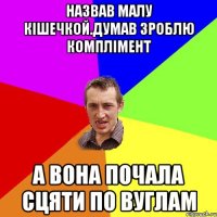 Назвав малу кiшечкой.думав зроблю комплiмент а вона почала сцяти по вуглам