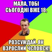 Мала, тобі сьогодні вже 18, розсуждай, як взрослий чєловєк!