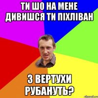 ти шо на мене дивишся ти піхліван з вертухи рубануть?