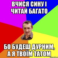 вчися сину і читай багато бо будеш дурним, а я твоїм татом