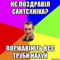 Нє поздравіл сантєхніка? Поржавіють всє труби нахуй