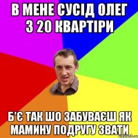 в мене сусід олег з 20 квартіри б'є так шо забуваєш як мамину подругу звати