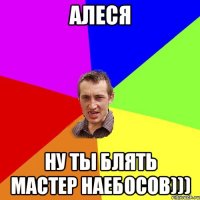 алеся ну ты блять мастер наебосов)))