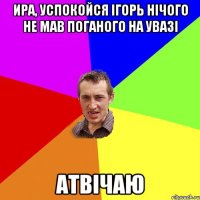 Ира, успокойся Ігорь нічого не мав поганого на увазі Атвічаю