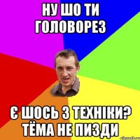 ну шо ти головорез є шось з техніки? тёма не пизди