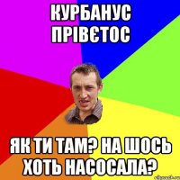 Курбанус прівєтос як ти там? на шось хоть насосала?