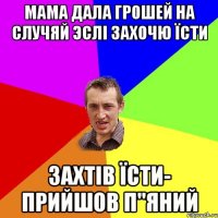 Мама дала грошей на случяй эслі захочю їсти Захтів їсти- прийшов п"яний