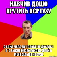 Навчив доцю крутить вєртуху А вона мала до голови не достає і б`є в одне место похоже дітей в мене більше не буде