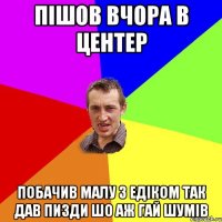 Пішов вчора в центер побачив малу з Едіком так дав пизди шо аж гай шумів