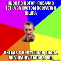 iшов по догорi побачив тетка за кустом посрала и пiшла вьебав с вэртуi шоп знала як Украiну засорять!!!