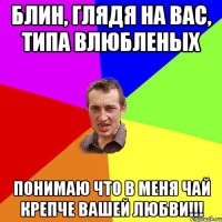 блин, глядя на вас, типа влюбленых понимаю что в меня чай крепче вашей любви!!!