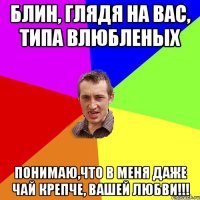 блин, глядя на вас, типа влюбленых понимаю,что в меня даже чай крепче, вашей любви!!!