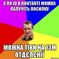 А ПО ID В КОНТАКТІ МОЖНА ПАЛУЧІТЬ ПОСИЛКУ МОЖНА ТІКИ НА 13М ОТДЄЛЄНІЇ