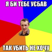 я би тебе уєбав так убить не хочу