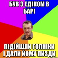 був з едіком в барі підійшли гопніки і дали йому пизди